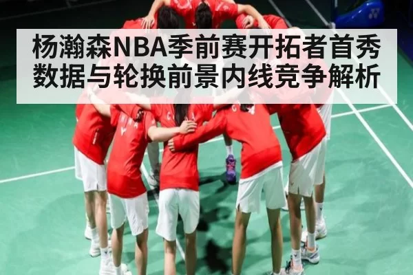 杨瀚森NBA季前赛开拓者首秀数据与轮换前景内线竞争解析